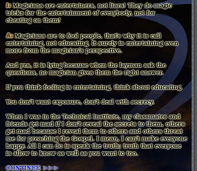 Issue: Magicians are entertainers, not liars! They do magic tricks for the entertainment of everybody, not for cheating on them.

Answer: Magicians are to fool people, that's why it is call entertaining, not educating. It surely is entertaining from the magician's perspective.

And yes, it is lying because when the layman ask the questions none of them give them the right answer.

If you think fooling is entertaining, think about educating.

You don't want exposure, don't deal with secrecy.

When I was in the Technical Institute, my classmates and friends get mad if I don't reveal the secrets to them, others get mad because I reveal them to others and others threat me for preaching the Gospel. I mean, I can't make everyone happy. All I can do is speak the truth; truth that everyone is allow to know as well as you want to too.

